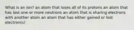 What is an ion? an atom that loses all of its protons an atom that has lost one or more neutrons an atom that is sharing electrons with another atom an atom that has either gained or lost electron(s)