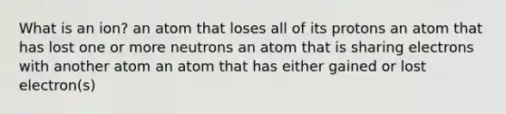 What is an ion? an atom that loses all of its protons an atom that has lost one or more neutrons an atom that is sharing electrons with another atom an atom that has either gained or lost electron(s)