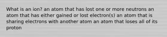 What is an ion? an atom that has lost one or more neutrons an atom that has either gained or lost electron(s) an atom that is sharing electrons with another atom an atom that loses all of its proton