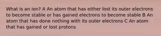 What is an ion? A An atom that has either lost its outer electrons to become stable or has gained electrons to become stable B An atom that has done nothing with its outer electrons C An atom that has gained or lost protons