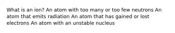 What is an ion? An atom with too many or too few neutrons An atom that emits radiation An atom that has gained or lost electrons An atom with an unstable nucleus