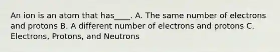 An ion is an atom that has____. A. The same number of electrons and protons B. A different number of electrons and protons C. Electrons, Protons, and Neutrons