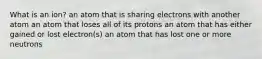 What is an ion? an atom that is sharing electrons with another atom an atom that loses all of its protons an atom that has either gained or lost electron(s) an atom that has lost one or more neutrons