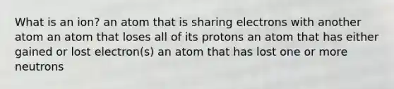 What is an ion? an atom that is sharing electrons with another atom an atom that loses all of its protons an atom that has either gained or lost electron(s) an atom that has lost one or more neutrons