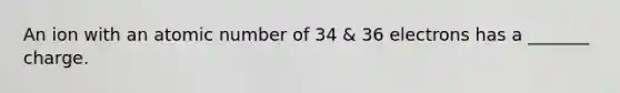 An ion with an atomic number of 34 & 36 electrons has a _______ charge.