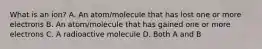 What is an ion? A. An atom/molecule that has lost one or more electrons B. An atom/molecule that has gained one or more electrons C. A radioactive molecule D. Both A and B