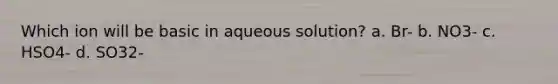 Which ion will be basic in aqueous solution? a. Br- b. NO3- c. HSO4- d. SO32-