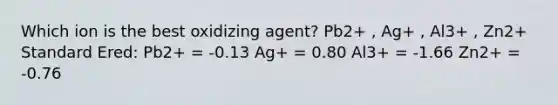 Which ion is the best oxidizing agent? Pb2+ , Ag+ , Al3+ , Zn2+ Standard Ered: Pb2+ = -0.13 Ag+ = 0.80 Al3+ = -1.66 Zn2+ = -0.76