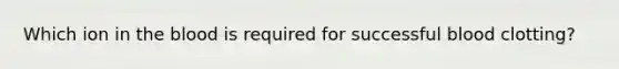Which ion in the blood is required for successful blood clotting?