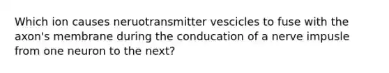 Which ion causes neruotransmitter vescicles to fuse with the axon's membrane during the conducation of a nerve impusle from one neuron to the next?