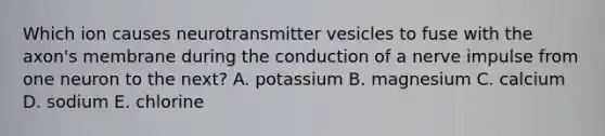 Which ion causes neurotransmitter vesicles to fuse with the axon's membrane during the conduction of a nerve impulse from one neuron to the next? A. potassium B. magnesium C. calcium D. sodium E. chlorine