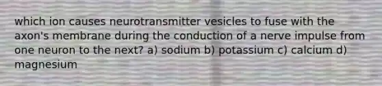 which ion causes neurotransmitter vesicles to fuse with the axon's membrane during the conduction of a nerve impulse from one neuron to the next? a) sodium b) potassium c) calcium d) magnesium