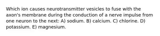 Which ion causes neurotransmitter vesicles to fuse with the axon's membrane during the conduction of a nerve impulse from one neuron to the next: A) sodium. B) calcium. C) chlorine. D) potassium. E) magnesium.