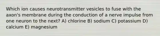 Which ion causes neurotransmitter vesicles to fuse with the axon's membrane during the conduction of a nerve impulse from one neuron to the next? A) chlorine B) sodium C) potassium D) calcium E) magnesium