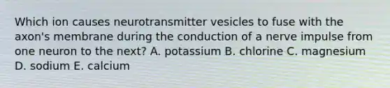 Which ion causes neurotransmitter vesicles to fuse with the axon's membrane during the conduction of a nerve impulse from one neuron to the next? A. potassium B. chlorine C. magnesium D. sodium E. calcium