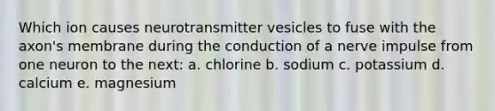 Which ion causes neurotransmitter vesicles to fuse with the axon's membrane during the conduction of a nerve impulse from one neuron to the next: a. chlorine b. sodium c. potassium d. calcium e. magnesium