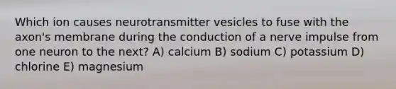 Which ion causes neurotransmitter vesicles to fuse with the axon's membrane during the conduction of a nerve impulse from one neuron to the next? A) calcium B) sodium C) potassium D) chlorine E) magnesium