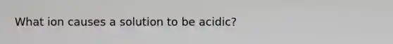 What ion causes a solution to be acidic?