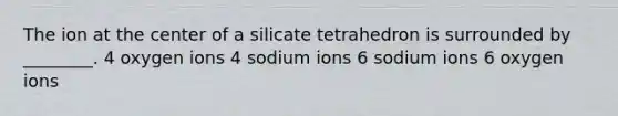 The ion at the center of a silicate tetrahedron is surrounded by ________. 4 oxygen ions 4 sodium ions 6 sodium ions 6 oxygen ions