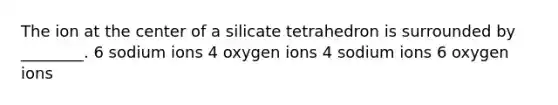 The ion at the center of a silicate tetrahedron is surrounded by ________. 6 sodium ions 4 oxygen ions 4 sodium ions 6 oxygen ions