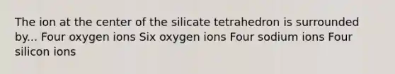 The ion at the center of the silicate tetrahedron is surrounded by... Four oxygen ions Six oxygen ions Four sodium ions Four silicon ions