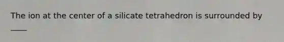 The ion at the center of a silicate tetrahedron is surrounded by ____