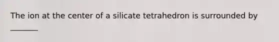 The ion at the center of a silicate tetrahedron is surrounded by _______