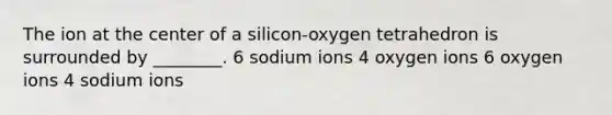 The ion at the center of a silicon-oxygen tetrahedron is surrounded by ________. 6 sodium ions 4 oxygen ions 6 oxygen ions 4 sodium ions