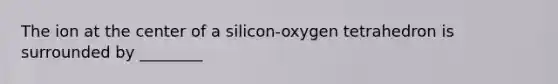 The ion at the center of a silicon-oxygen tetrahedron is surrounded by ________