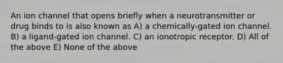 An ion channel that opens briefly when a neurotransmitter or drug binds to is also known as A) a chemically-gated ion channel. B) a ligand-gated ion channel. C) an ionotropic receptor. D) All of the above E) None of the above