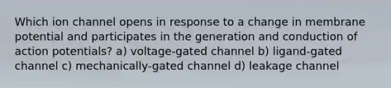 Which ion channel opens in response to a change in membrane potential and participates in the generation and conduction of action potentials? a) voltage-gated channel b) ligand-gated channel c) mechanically-gated channel d) leakage channel