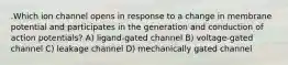 .Which ion channel opens in response to a change in membrane potential and participates in the generation and conduction of action potentials? A) ligand-gated channel B) voltage-gated channel C) leakage channel D) mechanically gated channel