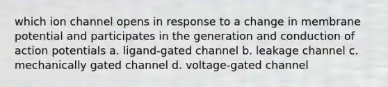 which ion channel opens in response to a change in membrane potential and participates in the generation and conduction of action potentials a. ligand-gated channel b. leakage channel c. mechanically gated channel d. voltage-gated channel