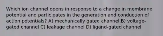 Which ion channel opens in response to a change in membrane potential and participates in the generation and conduction of action potentials? A) mechanically gated channel B) voltage-gated channel C) leakage channel D) ligand-gated channel