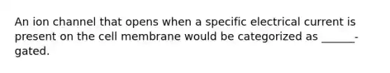 An ion channel that opens when a specific electrical current is present on the cell membrane would be categorized as ______-gated.