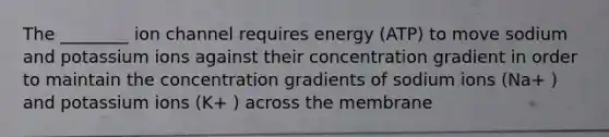 The ________ ion channel requires energy (ATP) to move sodium and potassium ions against their concentration gradient in order to maintain the concentration gradients of sodium ions (Na+ ) and potassium ions (K+ ) across the membrane