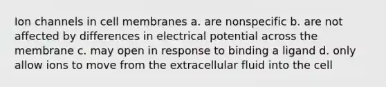 Ion channels in cell membranes a. are nonspecific b. are not affected by differences in electrical potential across the membrane c. may open in response to binding a ligand d. only allow ions to move from the extracellular fluid into the cell