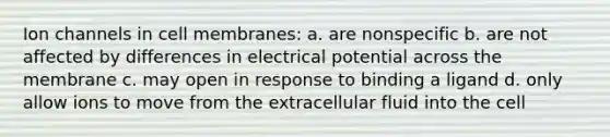 Ion channels in cell membranes: a. are nonspecific b. are not affected by differences in electrical potential across the membrane c. may open in response to binding a ligand d. only allow ions to move from the extracellular fluid into the cell