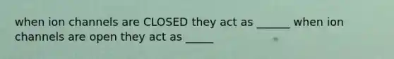 when ion channels are CLOSED they act as ______ when ion channels are open they act as _____