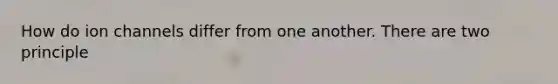 How do ion channels differ from one another. There are two principle