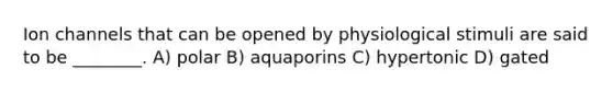 Ion channels that can be opened by physiological stimuli are said to be ________. A) polar B) aquaporins C) hypertonic D) gated