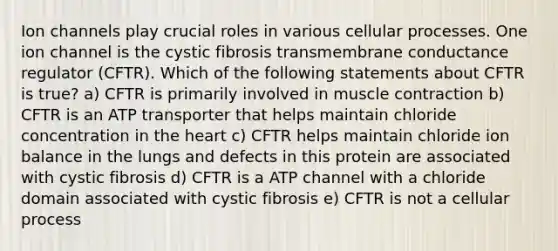 Ion channels play crucial roles in various cellular processes. One ion channel is the cystic fibrosis transmembrane conductance regulator (CFTR). Which of the following statements about CFTR is true? a) CFTR is primarily involved in muscle contraction b) CFTR is an ATP transporter that helps maintain chloride concentration in the heart c) CFTR helps maintain chloride ion balance in the lungs and defects in this protein are associated with cystic fibrosis d) CFTR is a ATP channel with a chloride domain associated with cystic fibrosis e) CFTR is not a cellular process