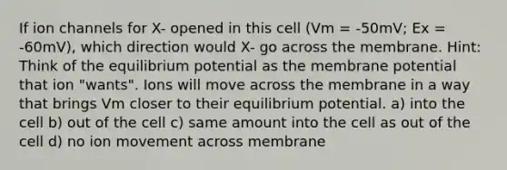 If ion channels for X- opened in this cell (Vm = -50mV; Ex = -60mV), which direction would X- go across the membrane. Hint: Think of the equilibrium potential as the membrane potential that ion "wants". Ions will move across the membrane in a way that brings Vm closer to their equilibrium potential. a) into the cell b) out of the cell c) same amount into the cell as out of the cell d) no ion movement across membrane