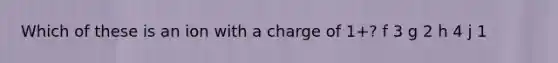 Which of these is an ion with a charge of 1+? f 3 g 2 h 4 j 1