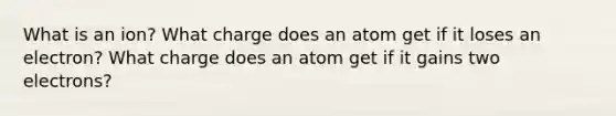 What is an ion? What charge does an atom get if it loses an electron? What charge does an atom get if it gains two electrons?