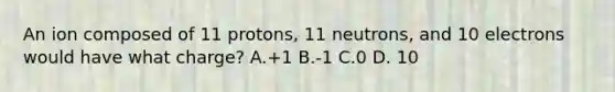 An ion composed of 11 protons, 11 neutrons, and 10 electrons would have what charge? A.+1 B.-1 C.0 D. 10