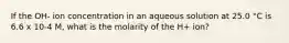 If the OH- ion concentration in an aqueous solution at 25.0 °C is 6.6 x 10-4 M, what is the molarity of the H+ ion?