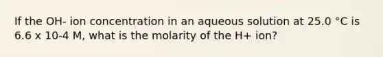 If the OH- ion concentration in an aqueous solution at 25.0 °C is 6.6 x 10-4 M, what is the molarity of the H+ ion?