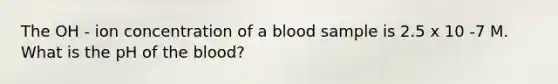 The OH - ion concentration of a blood sample is 2.5 x 10 -7 M. What is the pH of the blood?