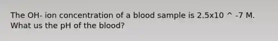 The OH- ion concentration of a blood sample is 2.5x10 ^ -7 M. What us the pH of the blood?